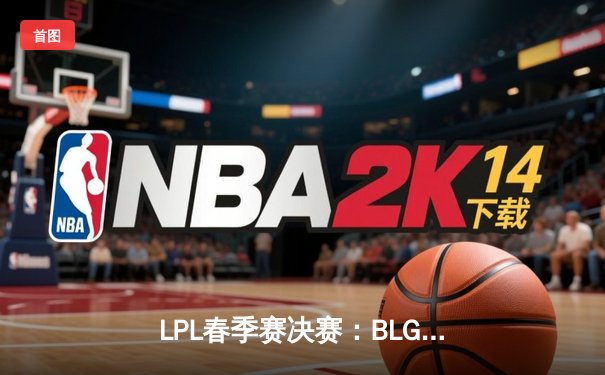 LPL春季赛决赛：BLG力克TES夺冠，Elk荣膺FMVP创下历史