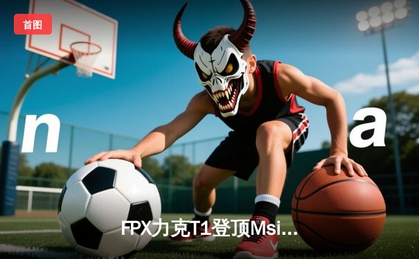 FPX力克T1登顶Msi，Lwx超神发挥斩获FMVP