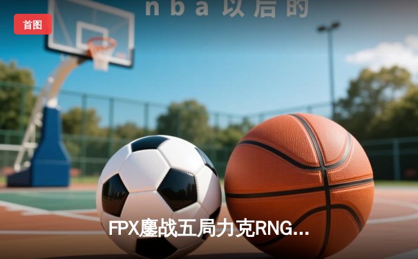 FPX鏖战五局力克RNG，翔掌门卡莎主宰赛场挺进季后赛下一轮