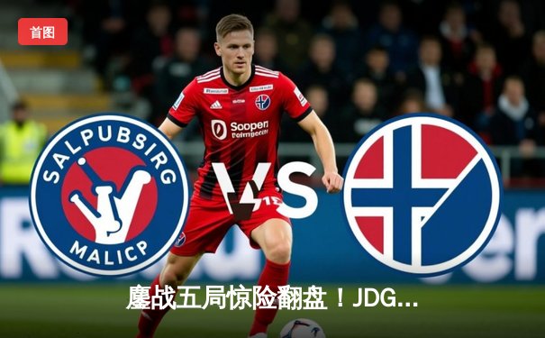 鏖战五局惊险翻盘！JDG 3-2力克T1挺进英雄联盟季中冠军赛决赛