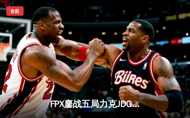 FPX鏖战五局力克JDG，翔掌门关键局超神卡莎锁定季后赛席位