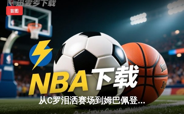 从C罗泪洒赛场到姆巴佩登顶：体育英雄主义的时代嬗变与价值重构