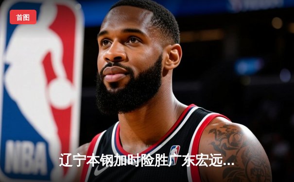 辽宁本钢加时险胜广东宏远 赵继伟33分导演惊天逆转